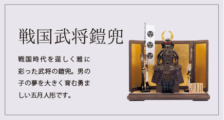 戦国武将鎧兜 戦国時代を逞しく雅に彩った武将の鎧兜。男の子の夢を大きく育む勇ましい五月人形です。